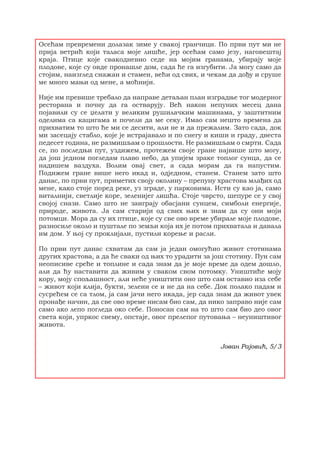 Осећам превремени долазак зиме у свакој гранчици. По први пут ми не
прија ветрић који таласа моје лишће, јер осећам само језу, наговештај
краја. Птице које свакодневно седе на мојим гранама, убирају моје
плодове, које су овде пронашле дом, сада ће га изгубити. Ја могу само да
стојим, наизглед снажан и стамен, већи од свих, и чекам да дођу и сруше
ме много мањи од мене, а моћнији.
Није им превише требало да направе детаљан план изградње тог модерног
ресторана и почну да га остварују. Већ након непуних месец дана
појавили су се џелати у великим рушилачким машинама, у заштитним
оделима са кацигама и почели да ме секу. Имао сам нешто времена да
прихватим то што ће ми се десити, али не и да прежалим. Зато сада, док
ми засецају стабло, које је истрајавало и по снегу и киши и граду, двеста
педесет година, не размишљам о прошлости. Не размишљам о смрти. Сада
се, по последњи пут, уздижем, протежем своје гране највише што могу,
да још једном погледам плаво небо, да упијем зраке топлог сунца, да се
надишем ваздуха. Волим овај свет, а сада морам да га напустим.
Подижем гране више него икад и, одједном, станем. Станем зато што
данас, по први пут, приметих своју околину – препуну храстова млађих од
мене, како стоје поред реке, уз зграде, у парковима. Исти су као ја, само
виталнији, светлије коре, зеленијег лишћа. Стоје чврсто, шепуре се у свој
својој снази. Само што не заиграју обасјани сунцем, симболи енергије,
природе, живота. Ја сам старији од свих њих и знам да су они моји
потомци. Мора да су их птице, које су све ово време убирале моје плодове,
разносиле около и пуштале по земљи која их је потом прихватала и давала
им дом. У њој су проклијали, пустили корење и расли.
По први пут данас схватам да сам ја један омогућио живот стотинама
других храстова, а да ће сваки од њих то урадити за још стотину. Пун сам
неописиве среће и топлине и сада знам да је моје време да одем дошло,
али да ћу наставити да живим у сваком свом потомку. Уништиће моју
кору, моју спољашност, али неће уништити оно што сам оставио иза себе
– живот који клија, букти, зелени се и не да на себе. Док полако падам и
сусрећем се са тлом, ја сам јачи него икада, јер сада знам да живот увек
пронађе начин, да све ово време нисам био сам, да нико заправо није сам
само ако лепо погледа око себе. Поносан сам на то што сам био део овог
света који, упркос свему, опстаје, овог прелепог путовања – неуништивог
живота.
Јован Рајовић, 5/3
 