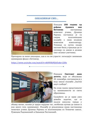 Поводом 250 година од
рођења Лудвига ван
Бетовена наставница
немачког језика, Душица
Рајевац поставила је са
својим колегиницама
изложбу о овом великом
немачком композитору.
Ученици су путем онлајн
наставе били у прилици да се
упознају са ликом и делима
овог великог уметника.
Препорука за наше школарце, али и за све узрасте: погледајте занимљив
анимирани филм о Бетовену.
https://www.youtube.com/watch?v=d69YHhPQA5o&t=220s
Поводом Светског дана
детета, који се обележава
20. новембра, постављена је у
холу школе изложба „Златни
кључ слободе“.
На осам паноа представљене
су занимљивости из света
образовања.
Сазнаћете ко је први увео
домаћи задатак, где се
налази школска зграда у
облику мачке, колико је трајао најдужи час, необични путеви до школе и
још много тога занимљивог. Изложбу је реализовала наша наставница
немачког језика Душица Рајевац са колегиницама из Техничке школе,
Ружицом Радовановић и Биљаном Ристановић.
ОБЕЛЕЖИЛИ СМО...
 