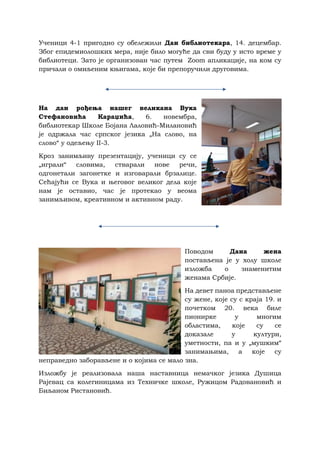 Ученици 4-1 пригодно су обележили Дан библиотекара, 14. децембар.
Због епидемиолошких мера, није било могуће да сви буду у исто време у
библиотеци. Зато је организован час путем Zoom апликације, на ком су
причали о омиљеним књигама, које би препоручили друговима.
На дан рођења нашег великана Вука
Стефановића Караџића, 6. новембра,
библиотекар Школе Бојана Лаловић-Милановић
је одржала час српског језика „На слово, на
слово“ у одељењу II-3.
Кроз занимљиву презентацију, ученици су се
„играли“ словима, стварали нове речи,
одгонетали загонетке и изговарали брзалице.
Сећајући се Вука и његовог великог дела које
нам је оставио, час је протекао у веома
занимљивом, креативном и активном раду.
Поводом Дана жена
постављена је у холу школе
изложба о знаменитим
женама Србије.
На девет паноа представљене
су жене, које су с краја 19. и
почетком 20. века биле
пионирке у многим
областима, које су се
доказале у култури,
уметности, па и у „мушким“
занимањима, а које су
неправедно заборављене и о којима се мало зна.
Изложбу је реализовала наша наставница немачког језика Душица
Рајевац са колегиницама из Техничке школе, Ружицом Радовановић и
Биљаном Ристановић.
 