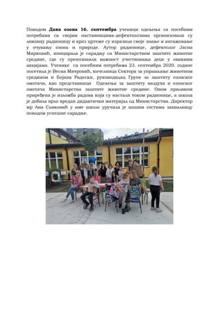 Поводом Дана озона 16. септембра ученици одељења са посебним
потребама са својим наставницима-дефектолозима организовали су
ликовну радионицу и кроз цртеже су изразили своје знање и ангажовање
у очувању озона и природе. Аутор радионице, дефектолог Јасна
Мирковић, иницирала је сарадњу са Министарством заштите животне
средине, где су препознаили важност учествовања деце у оваквим
акцијама. Ученике са посебним потребама 23. септембра 2020. године
посетила је Весна Митровић, начелница Сектора за управљање животном
средином и Бојана Радески, руководилац Групе за заштиту озонског
омотача, као представници Одељења за заштиту ваздуха и озонског
омотача Министарства заштите животне средине. Овом приликом
приређена је изложба радова који су настали током радионице, а школа
је добила врло вредан дидактички материјал од Министарства. Директор
мр Ана Савковић у име школе уручила је нашим гостима захвалницу
поводом успешне сарадње.
 
