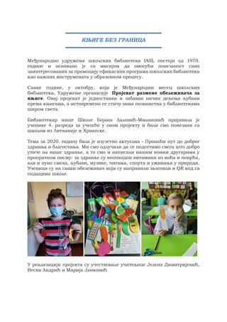 Међународно удружење школских библиотека IASL постоји од 1970.
године и основано је са мисијом да омогући повезаност свих
заинтересованих за промоцију ефикасних програма школских библиотека
као важних инструмената у образовном процесу.
Сваке године, у октобру, који је Mеђународни месец школских
библиотека, Удружење организује Пројекат размене обележивача за
књиге. Овај пројекат је једноставан и забаван начин дељења љубави
према књигама, а истовремено се стичу нова познанства у библиотекама
широм света.
Библиотекар наше Школе Бојана Лаловић-Милановић пријавила је
ученике 4. разреда за учешће у овом пројекту и били смо повезани са
школом из Литваније и Хрватске.
Тема за 2020. годину била је изузетно актуелна - Пронаћи пут до доброг
здравља и благостања. Ми смо одлучили да се подсетимо свега што добро
утиче на наше здравље, а то смо и написали нашим новим другарима у
пропратном писму: за здравље су неопходни витамини из воћа и поврћа,
али и пуно смеха, љубави, музике, читања, спорта и уживања у природи.
Ученици су на сваки обележивач који су направили залепили и QR код са
подацима школе.
У реализацији пројекта су учествовале учитељице Јелена Димитријевић,
Весна Андрић и Марија Јанковић.
КЊИГЕ БЕЗ ГРАНИЦА
 