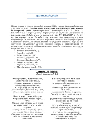 Наша школа је током децембра месеца 2020. године била одабрана да
учествује у пројекту „Креативни дигитални изазов за врхунске школе
и врхунске ђаке“ компаније Golux Technologies d.o.o. и Golux IT
Education d.o.о. спроведеног у партнерству са најбољим учитељима и
наставницима Србије и света окупљеним око УГ КРЕАТИВА и Дечјег
истраживачког центра „Чаробно село“. У оквиру овог дигиталног изазова
подељено је 36 школских пакета, које чине годишње стипендије за упис
Креативне дигиталне школе. Пакети су додељени школама које су на
екстерном вредновању добиле највише оцене, а стипендирани су
искључиво ученици са најбољим оценама, како би се показало да се труд
и вредан рад исплате:
 Новица Несторовић, I2
 Лена Беговић, II2
 Вања Удовичић, III3
 Немања Додевски, IV3
 Василије Трифковић, V3
 Филип Марковић, VI1
 Тијана Дашковић, VII1
 Марија Младеновић, VIII2
Дигитална песма
Давид Недељковић V-1
Компјутер мој, монитор плави,
Сваки час он мене мами,
Игрице, портали, стримови
канали, социјалне мреже,
То моју дечју машту жеже.
А тек телефон, мобилни мој мали,
Шта све тамо има нисмо ми ни
знали.
Миш по столу, руку моју вуче,
Соцјалне мреже лажни портал
туче.
Са њих неко другове моје ружи,
са њима нека се неко други
дружи.
Блокирам их са мојих профила,
њихова се брука само гомила.
Оно чега се стидим у стварности,
тога се стидим и у виртуалној
реалности.
На интернету само лепе речи
говорим и пишем,
то ми дође обично,као што и
дишем.
Чим неко ружне речи напише
или каже,
са интернета бежим ја драже.
Знам ја то, дигитално насиље је
тужно,
радити то на интернету је ружно.
Нико не сме да се осећа
угрожено,
нити у збиљи нити умрежено.
Не проводим испред рачунара ја
времена много,
очи чувам, мозак одмарам,
књигу читам и мишиће вежбам
у природи напољу, са
родитељима и другом.
ДИГИТАЛНО ДОБА
 