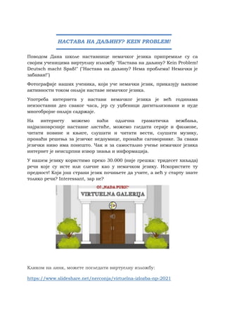 Поводом Дана школе наставнице немачког језика припремиле су са
својим ученицима виртуелну изложбу "Настава на даљину? Kein Problem!
Deutsch macht Spaß!" ("Настава на даљину? Нема проблема! Немачки је
забаван!")
Фотографије наших ученика, који уче немачки језик, приказују њихове
активности током онлајн наставе немачког језика.
Употреба интернета у настави немачког језика је већ годинама
неизоставни део сваког часа, јер су уџбеници дигитализовани и нуде
многобројне онлајн садржаје.
На интернету можемо наћи одлична граматичка вежбања,
најразноврсније наставне листиће, можемо гледати серије и филмове,
читати новине и књиге, слушати и читати вести, слушати музику,
пронаћи решења за језичке недоумице, пронаћи саговорнике. За сваки
језички ниво има понешто. Чак и за самостално учење немачког језика
интернет је неисцрпни извор знања и информација.
У нашем језику користимо преко 30.000 (није грешка: тридесет хиљада)
речи које су исте или сличне као у немачком језику. Искористите ту
предност! Који још страни језик почињете да учите, а већ у старту знате
толико речи? Interessant, зар не?
Кликом на линк, можете погледати виртуелну изложбу:
https://www.slideshare.net/nerconja/virtuelna-izlozba-np-2021
НАСТАВА НА ДАЉИНУ? KEIN PROBLEM!
 
