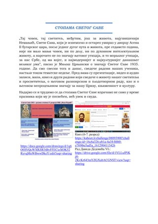 „Тај човек, тај светитељ, међутим, још за живота, најузвишенији
Немањић, Свети Сава, који је изнемогао и остарео умирао у дворцу Асена
II бугарског цара, после једног дугог пута и живота, пре седамсто година,
није ни мало мањи човек, ни по делу, ни по духовном интелектуалном
животу, а нарочито не по значају његовог утицаја, и то моралног утицаја,
за нас Србе, од ма којег, и најмодернијег и најкултурнијег данашњег
великог ума”, писао је Милош Црњански о значају Светог Саве 1935.
године. Да смо свесни тога и данас, сведоче радови наших ученика,
настали током тематске недеље. Пред вама су презентације, видео и аудио
записи, мапа, квиз и други радови који сведоче о животу нашег светитеља
и просветитеља, о његовом разноврсном и плодотворном раду, као и о
његовом непроцењивом значају за нашу Цркву, књижевност и културу.
Надајмо се и трудимо се да стопама Светог Саве корачамо не само у време
празника који му је посвећен, већ увек и свуда.
https://docs.google.com/drawings/d/1q6
OOlVQcWXRJlR3tBvFFECioXOK52
RyvqMuWBwwDkeY/edit?usp=sharing
Квиз (6-7. разред)
https://kahoot.it/challenge/08093900?chall
enge-id=16c6a326-eb1a-4a34-bbb0-
e78f4be5ad5a_1612904113426
Рад Давида Додовића VI1:
https://drive.google.com/file/d/1VLLuJPiK
j4-
2KvKr643mYZGXubACGNST/view?usp=
sharing
СТОПАМА СВЕТОГ САВЕ
 
