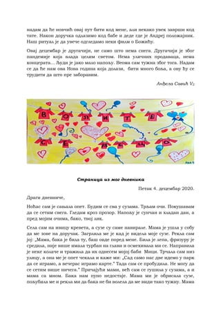 надам да ће новчић овај пут бити код мене, али некако увек заврши код
тате. Након доручка одлазимо код бабе и деде где је Андреј положајник.
Наш ритуал је да увече одгледамо неки филм о Божићу.
Овај децембар је другачији, не само што нема снега. Другачији је због
пандемије која влада целим светом. Нема уличних продаваца, нема
концерата... Људи је јако мало напољу. Веома сам тужна због тога. Надам
се да ће нам ова Нова година која долази, бити много боља, а ову ћу се
трудити да што пре заборавим.
Анђела Савић V2
Страница из мог дневника
Петак 4. децембар 2020.
Драги дневниче,
Ноћас сам је сањала опет. Будим се сва у сузама. Трљам очи. Покушавам
да се сетим свега. Гледам кроз прозор. Напољу је сунчан и хладан дан, а
пред мојим очима, бако, твој лик.
Села сам на ивицу кревета, а сузе су саме навирале. Мама је ушла у собу
да ме зове на доручак. Загрлила ме је кад је видела моје сузе. Рекла сам
јој: „Мама, бака је била ту, баш овде поред мене. Била је лепа, фризуру је
средила, није више имала турбан на глави и осмехивала ми се. Направила
је неке колаче и тражила да их однесем мојој баби Мици. Трчала сам низ
улицу, а она ме је опет чекала и каже ми: „Сад само нас две идемо у парк
да се играмо, а вечерас играмо карте.” Тада сам се пробудила. Не могу да
се сетим више ничега.” Причајући мами, већ сам се гушила у сузама, а и
мама са мном. Бака нам пуно недостаје. Мама ми је обрисала сузе,
пољубила ме и рекла ми да бака не би волела да ме види тако тужну. Мама
 