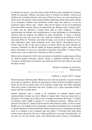 је отишла на посао, а ја сам остала сама. Изашла сам у двориште и видела
цвеће на прозору. Убрала сам један цвет и отишла на гробље. Знам да је
требало да се јавим некоме, али сви су били на послу, па сам одлучила да
одем сама. Из даљине сам угледала бакин гроб који је био пун цвећа. Мама
га је засадила. Нежно сам положила цвеће које сам донела, и села на
клупицу поред. Рекла сам : „Бако, знам да ме чујеш, па ћу ти испричати
шта сам ноћас сањала. Био је то најлепши сан. Видела сам те поред себе.”
А онда сам јој причала о мојој Лоли која је пуно порасла, о мојим
тренинзима на којима сам напредовала и сада тренирам са сениоркама.
„Волела бих да можеш да дођеш на моју утакмицу.” А онда, у једном
тренутку као да сам чула њен глас, који ми говори да не плачем и да ће
она увек бити ту. Осетила сам неку топлину, као да ме је загрлила и чула
сам: „Мезимче моје, бака највише воли твој осмех.” Насмејала сам се.
Тачно тако је био и пре док си била са мном. Ниси ми дала никада да
плачем. Говорила си ми да треба да будем храбра и јака, иако сам још
мала. Натерала си ме да се насмејем и кренула сам кући. У срцу је било
много туге, али и среће што знам да си била са мном.
Много ми је тешко без тебе. Све око мене ме подсећа на дане када си била
ту. Много твојих поклона, књига, слика, а највише љубави коју си ми
оставила. Недостајеш ми много, али знам да ћеш ми опет доћи у сан када
ми буде тешко.
Волим те одавде до вечности,
Твоја унука
Субота, 5. август 2017. године
Наизглед једно обично јутро. Мама нас све зове на доручак. А ја још нисам
ни устала из кревета. Трчим до купатила и тамо налетим на брата који не
жели да ме пусти преко реда. И ту настаје свађа коју тата брзо прекида
тако што улази у купатило пре нас. И брат и ја у чуду одлазимо свако у
своју собу без и једне речи.
Након доручка смо и мама и ја схватиле да имамо преко десет
пропуштених позива од тетке. Мама у страху зове тетку да види шта се
догодило. И сазнаје да је бака пала и можда поломила обе руке. У страху
и паници узима торбу и пакује се. А на братово питање: „Мама шта се
десило? Где идеш?”, мама не рече ништа. Истрчава из куће, а тата за њом.
Ђорђе и ја, не знајући шта да радимо, излазимо да видимо шта се дешава
и чујемо мамин и татин разговор. Мама каже да иде у Лазаревац да види
шта је са баком и да је доведе код нас кући. У почетку нам није било
ништа јасно мислили смо да се бака разболела и да има температуру, па
да зато не сме да остане сама. Али нисмо још дуго остали у недоумици.
 