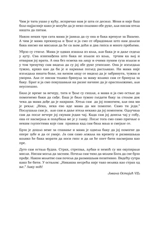 Чим је тата ушао у кућу, испричао нам је шта се десило. Мени и није баш
боло најјасније како је могуће да је неко поломио обе руке, али нисам хтела
ништа да питам.
Након неких три сата мама је јавила да су она и бака кренуле за Ваљево.
А чим је мама прекинула и Ђоле и ја смо се обрадовали што нам долази
бака нисмо ни мислили да ће са њом доћи и два гипса и много проблема.
Убрзо су стигле. Мама је одмах изашла из кола, али бака је и даље седела
у ауту. Сва изненађена што бака не излази из кола, трчим ка њој и
отварам јој врата. А она без осмеха на лицу и очима пуним суза излази и
у том тренутку сам видела да су јој обе руке угипсане. Она је изгледала
тужно, крхко као да би је и најмањи поглед расплакао. Ни мама није
изгледала ништа боље, на њеном лицу се видело да је забринута, тужна и
уморна. Али се нисам толико бринула за маму колико сам се бринула за
баку. Брат и ја смо покушавали на разне начине да је орасположимо, али
неуспешно.
Било је време за вечеру, тата и Ђоле су сишли, а мама и ја смо остале да
помогнемо баки да сиђе. Баш је било тужно гледати баку за столом док
чека да мама дође да је нахрани. Хтела сам да јој помогнем, али она ми
је рекла: „Нека, нека ево иде мама да ми помогне. Само ти једи.”
Послушала сам је, али сам и даље хтела некако да јој помогнем. Одлучила
сам да после вечере јој скувам један чај. Када сам јој донела чај у собу,
она се насмејала и пољубила ме је у главу. После тога смо само причале о
неким глупостима које сам правила кад сам била мала и смејале се.
Брзо је дошло веме за спавање и мама је одвела баку да јој помогне да
опере зубе и да се умије. Ја сам само лежала на кревету и размишљала
колико ће бака морати да носи гипс и да ли ће опет бити насмејана као
пре.
Дуго сам остала будна. Страх, стрепња, љубав и немоћ су ми окупирали
мисли. Нисам могла да заспим. Почела сам тихо да молим Бога да све брзо
прође. Након молитве сам почела да размишљам позитивно. Видећу сутра
како ће бити. У осталом: „Никаква несрећа није тако велика као страх од
ње.” Лаку ноћ!
Јована Остојић VII3
 