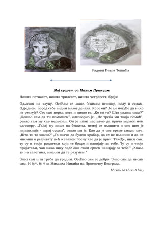 Радови Петра Тошића
Мој сусрет са Малим Принцом
Ништа петнаест, ништа тридесет, ништа четрдесет, брејк!
Oдлазим на клупу. Осећам се лоше. Узимам пешкир, воду и седам.
Одједном поред себе видим малог дечакa. Ко је он? Је ли могуће да нико
не реагује? Сео сам поред њега и питао га: „Ко си ти? Шта радиш овде?”
„Дошао сам да ти помогнем”, одговорио је. „Не треба ми твоја помоћ”,
рекао сам му сав нервозан. Он је ипак наставио да прича упркос мом
одговору. „Гађај му више на бекхенд, немој се плашити и оно што је
најважније - играј срцем”, рекао ми је. Као да је све време гледао меч.
„Шта ти то значи?” „То значи да будеш храбар, да се не плашиш и да не
мислиш о резултату већ о сваком поену као да је први. Такође, ниси сам,
ту су и твоји родитељи који те бодре и навијају за тебе. Ту су и твоји
пријатељи, чак иако нису овде они свим срцем навијају за тебе.” „Хвала
ти на саветима, мислим да те разумем.”
Знао сам шта треба да урадим. Осећао сам се добро. Знао сам да нисам
сам. И 6:4, 6: 4 за Михаила Никића на Првенству Београда.
Михаило Никић VII3
 