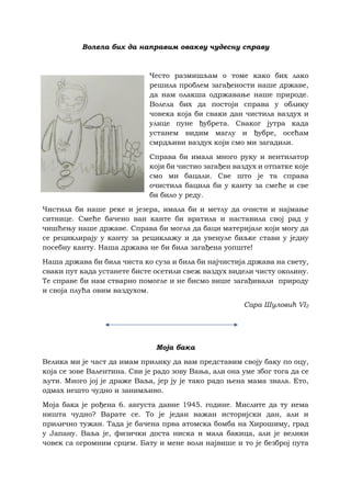 Волела бих да направим овакву чудесну справу
Често размишљам о томе како бих лако
решила проблем загађености наше државе,
да нам олакша одржавање наше природе.
Волела бих да постоји справа у облику
човека која би сваки дан чистила ваздух и
улице пуне ђубрета. Сваког јутра када
устанем видим маглу и ђубре, осећам
смрдљиви ваздух који смо ми загадили.
Справа би имала много руку и вентилатор
који би чистио загађен ваздух и отпатке које
смо ми бацали. Све што је та справа
очистила бацила би у канту за смеће и све
би било у реду.
Чистила би наше реке и језера, имала би и метлу да очисти и најмање
ситнице. Смеће бачено ван канте би вратила и наставила свој рад у
чишћењу наше државе. Справа би могла да баци материјале који могу да
се рециклирају у канту за рециклажу и да увенуле биљке стави у једну
посебну канту. Наша држава не би била загађена уопште!
Наша држава би била чиста ко суза и била би најчистија држава на свету,
сваки пут када устанете бисте осетили свеж ваздух видели чисту околину.
Те справе би нам стварно помогле и не бисмо више загађивали природу
и своја плућа овим ваздухом.
Сара Шуловић VI2
Моја бака
Велика ми је част да имам прилику да вам представим своју баку по оцу,
која се зове Валентина. Сви је радо зову Вањa, али она уме због тога да се
љути. Много јој је драже Ваља, јер ју је тако радо њена мама звала. Ето,
одмах нешто чудно и занимљиво.
Моја бака је рођена 6. августа давне 1945. године. Мислите да ту нема
ништа чудно? Варате се. То је један важан историјски дан, али и
прилично тужан. Тада је бачена прва атомска бомба на Хирошиму, град
у Јапану. Ваља је, физички доста ниска и мала бакица, али је велики
човек са огромним срцем. Бату и мене воли највише и то је безброј пута
 