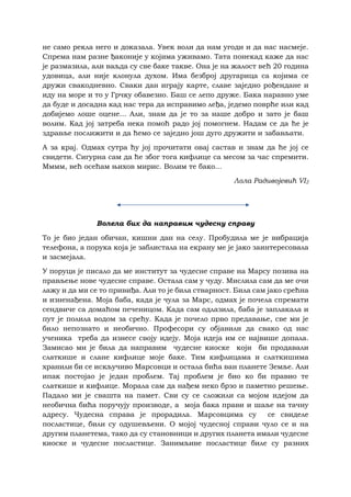 не само рекла него и доказала. Увек воли да нам угоди и да нас насмеје.
Спрема нам разне ђаконије у којима уживамо. Тата понекад каже да нас
је размазила, али ваљда су све баке такве. Она је на жалост већ 20 година
удовица, али није клонула духом. Има безброј другарица са којима се
дружи свакодневно. Сваки дан играју карте, славе заједно рођендане и
иду на море и то у Грчку обавезно. Баш се лепо друже. Бака наравно уме
да буде и досадна кад нас тера да исправимо леђа, једемо поврће или кад
добијемо лоше оцене... Али, знам да је то за наше добро и зато је баш
волим. Кад јој затреба нека помоћ радо јој помогнем. Надам се да ће је
здравље послижити и да ћемо се заједно још дуго дружити и забављати.
А за крај. Одмах сутра ћу јој прочитати овај састав и знам да ће јој се
свидети. Сигурна сам да ће због тога кифлице са месом за час спремити.
Мммм, већ осећам њихов мирис. Волим те бако...
Лола Радивојевић VI2
Волелa бих да направим чудесну справу
То је био један обичан, кишни дан на селу. Пробудила ме је вибрација
телефона, a порукa која је заблистала на екрану ме је јако заинтересовала
и засмејала.
У поруци је писало да ме институт за чудесне справе на Марсу позива на
прављење нове чудесне справе. Остала сам у чуду. Мислила сам да ме очи
лажу и да ми се то привиђа. Али то је била стварност. Била сам јако срећна
и изненађена. Моја баба, када је чула за Марс, одмах је почела спремати
сендвиче са домаћом печеницом. Када сам одлазила, баба је заплакала и
пут је полила водом за срећу. Када је почело прво предавање, све ми је
било непознато и необично. Професори су објавили да свако од нас
ученика треба да изнесе своју идеју. Моја идеја им се највише допала.
Замисао ми је била да направим чудесне киоске који би продавали
слаткише и слане кифлице моје баке. Тим кифлицама и слаткишима
хранили би се искључиво Марсовци и остала бића ван планете Земље. Али
ипак постојао је један проблем. Тај проблем је био ко би правио те
слаткише и кифлице. Морала сам да нађем неко брзо и паметно решење.
Падало ми је свашта на памет. Сви су се сложили са мојом идејом да
необична бића поручују производе, а моја бака прави и шаље на тачну
адресу. Чудесна справа је прорадила. Марсовцима су се свиделе
посластице, били су одушевљени. О мојој чудесној справи чуло се и на
другим планетема, тако да су становници и других планета имали чудесне
киоске и чудесне посластице. Занимљиве посластице биле су разних
 