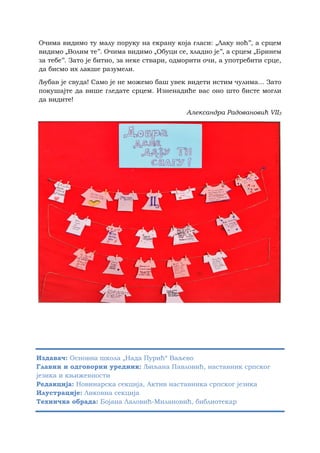 Очима видимо ту малу поруку на екрану која гласи: „Лаку ноћ’’, а срцем
видимо „Волим те’’. Очима видимо „Обуци се, хладно је’’, а срцем „Бринем
за тебе’’. Зато је битно, за неке ствари, одморити очи, а употребити срце,
да бисмо их лакше разумели.
Љубав је свуда! Само је не можемо баш увек видети истим чулима... Зато
покушајте да више гледате срцем. Изненадиће вас оно што бисте могли
да видите!
Александра Радовановић VII3
Издавач: Основна школа „Нада Пурић“ Ваљево
Главни и одговорни уредник: Љиљана Павловић, наставник српског
језика и књижевности
Редакција: Новинарска секција, Актив наставника српског језика
Илустрације: Ликовна секција
Техничка обрада: Бојана Лаловић-Милановић, библиотекар
 