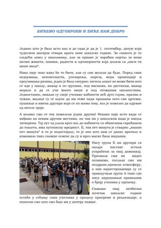 Једино што је било исто као и до сада је да је 1. септембар, датум који
чудесном магијом отвара врата нове школске године. За свакога је то
следећи левел у школовању, али за прваке је чаробни портал за нови
начин живота, навика, радости и одговорности која долази са „ниси ти
више мали“.
Нико није знао како ће то бити, али су сви желели да буде. Поред свих
недоумица, неизвесности, упозорења, опреза, мера превенције и
преузимања ризика, једно је било сигурно: ничега лошег не може бити што
се иде у школу, макар и по групама, под маскама, на дистанци, макар
морало и да се учи много више и под отежаним околностима.
Једноставно, викали су своје ученике кабинети већ дуго глуви, празни и
тужни, жалиле су се клупе да им теже пада прашина него сви цртежи,
пушкице и имена другара који се по њима зову, хол је пожелео да одјекне
од веселе граје.
А колико смо се тек пожелели једни других! Некако није исто када се
виђамо на неким другим местима, па чак ни у школском када је школа
затворена. Тај пут од улаза кроз хол до кабинета са обавезним свраћањем
до тоалета, има путописну вредност. Е, тих пет минута је стварно „наших
пет минута“ и то је недостајало, то је оно што нам се данас вратило и
измамило тако снажне осмехе да су и кроз маске били видљиви.
Нису група Б ни другари са
онлајн наставе остали
ускраћени за овај доживљај.
Призвали сми их видео
позивима, послали смо им
поздраве,пренели атмосферу,
а они најнестрпљивији су се
прикључили групи А тамо где
нису нарушавали правилник
о броју ученика у одељењу.
Свакако овај необичан
почетак школске године
остаће у сећању свих учесника у процесу припреме и реализације, а
поносни смо што смо баш ми у центру пажње.
БИЋЕМО ОДГОВРОНИ И БИЋЕ НАМ ДОБРО
 