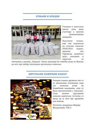 Ученици и запослени
школе увек радо
учествују у многим
хуманитарним
акцијама.
Пластичне чепове,
које смо сакупљали
од почетка школске
2020/2021. године,
предали смо
Удружењу родитеља
деце, омладине и
одраслих са
сметњама у развоју „Загрљај“. Наша донација ће помоћи деци из Ваљева
да што пре добију неопходна ортопедска помагала.
Ранијих година дружили смо се
са ваљевским основцима који
уче немачки језик на
Божићним вашарима, који су
били организовани у школама.
Сада нашим другарима
шаљемо виртуелну честитку уз
жељу да се што пре дружимо
као некада.
Честитку направила Марија
Младеновић, VIII-2
ХУМАНИ И ВРЕДНИ
ВИРТУЕЛНИ БОЖИЋНИ ВАШАР
 