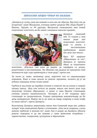 „Данијела је супер, увек ми помаже и лепо ми све објасни. Њој могу све да
испричам”, каже Магдалена, ученица трећег разреда ОШ „Нада Пурић” у
Ваљеву. Заједно са 40 другара, Магдалена свакодневно има помоћ
педагошког асистента да би лакше савладала школско градиво.
Данијела Јанковић
већ 12 година у овој
школи ради као
педагошки асистент,
ради са децом, а
наставницима
приближава живот
ове деце ван школе.
Кроз ЕУ пројекат
„Образовање за све”,
Данијела је прошла
обуке за педагошког
асистента. „Научила сам како да радим, да сарађујем са децом,
родитељима и наставницима. На обукама смо радили на припреми свих
активности које сада примењујем у свом раду”, прича она.
За посао је, каже, мотивишу деца, нарочито она из сиромашнијих
породица. Како и сама долази из ромске заједнице, познато јој је да
већина породица веома тешко живи.
Срећна је кад може да охрабри ученике и помогне им да упишу и заврше
средњу школу. „Кад сам почела да радим, имали смо много деце која
напуштају основно образовање, а данас и град Ваљево стипендира
ученике ромске националности. Значајна је и ЕУ подршка кроз
стипендије за средњошколце. Управо припремам документацију да би
деца конкурисала. Важно ми је да знам да имају подршку и када изађу
из наше школе”, прича Данијела.
Колегиницу Данијелу директорка школе Ана Савковић види као „анђела
чувара” који свакодневно брине о ученицима. „Она им је подршка, слуша
њихове проблеме и решава их”, каже Ана и додаје да Данијела обилази
ромске породице и да им помаже у свим животним потребама –
здравственим, социјалним, културним и образовним.
ШКОЛСКИ АНЂЕО ЧУВАР ИЗ ВАЉЕВА
 