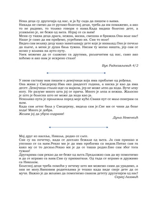 Нека деца су другачија од нас, и ја ћу сада да пишем о њима.
Никада не смемо да се ругамо болесној деци, треба да им помажемо, а ако
то не радимо, то толико говори о нама.Када видиш болесно дете, а
усамљено је, не бежи од њега. Играј се са њим!
Мени су таква деца драга, нежна, мазна, смешна и брижна.Она воле нас!
Наше је само да им приђемо, усрећимо их. Сви то воле!
Видео сам велику децу како завитлавају дете које је инвалид.Оно је почело
да плаче, а мени је душа била тужна. Нисам ту могао ништа, јер сам се
возио у колима на ауто-путу.
Увек можемо да се слажемо са другима, различитим од нас, само ако
хоћемо и ако нам је искрено стало!
Вук Радосављевић 4/2
У овом саставу вам пишем о девојчици која има проблеме од рођења.
Она живи у Смедереву.Има око двадесет година, а ниска је као да има
десет. Девојчица стално иде са мајком, јер не може лепо да хода. Вуче леву
ногу. Не разуме много шта јој се прича. Много је лепа и нежна. Жалосно
је што је болесна што не може да хода као ја.
Неколико пута је пролазила поред моје куће.Сваки пут се мало поиграм са
њом.
Када сам летос била у Смедереву, видела сам је.Све ми се чини да боље
хода! Много је добра.
Желим јој да убрзо оздрави!
Дуња Невенкић
Мој друг из насеља, Никола, родио се слеп.
Сви су на почетку, када се доселио бежали од њега. Ја сам пришао и
упознао се са њим.Рекао ми је да има проблема са видом.Питао сам га
како му се то десило.Рекао ми је да се такав родио.Био сам због тога
тужан!
Другарима сам рекао да не беже од њега.Предложио сам да му помогнемо
и да се играмо са њим.Сви су прихватили. Од тада се играмо и дружимо
са Николом.
Болесној деци треба помоћи у нечему што ми можемо сами да урадимо, а
они не могу.Њиховим родитељима је тешко када виде своје дете да се
мучи. Важно је да желимо да помогнемо сваком детету другачијем од нас!
Сергеј Лазовић
 