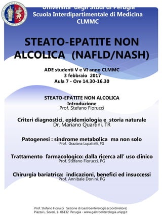 STEATO-EPATITE NON
ALCOLICA (NAFLD/NASH)
ADE studenti V e VI anno CLMMC
3 febbraio 2017
Aula 7 - Ore 14.30-16.30
STEATO-EPATITE NON ALCOLICA
Introduzione
Prof. Stefano Fiorucci
Criteri diagnostici, epidemiologia e storia naturale
Dr. Mariano Quartini, TR
Patogenesi : sindrome metabolica ma non solo
Prof. Graziana Lupattelli, PG
Trattamento farmacologico: dalla ricerca all’ uso clinico
Prof. Stefano Fiorucci, PG
Chirurgia bariatrica: indicazioni, benefici ed insuccessi
Prof. Annibale Donini, PG
Prof. Stefano Fiorucci Sezione di Gastroenterologia (coordinatore)
Piazza L. Severi, 1- 06132 Perugia - www.gastroenterologia.unipg.it
Universita’ degli Studi di Perugia
Scuola Interdipartimentale di Medicina
CLMMC
 