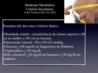 Síndrome Metabólica
Critérios brasileiros
(Adult Treatment Panel III, 2005)
Presentes três dos cinco critérios abaixo:
• Obesidade central - circunferência da cintura superior a 88
cm na mulher e 102 cm no homem;
• Hipertensão Arterial - PA>130 x85 mmHg;
• Glicemia >100 mg/dl) ou diagnóstico de Diabetes;
• Triglicerídeos >150 mg/dl;
• HDL colesterol < 40 mg/dl em homens e <50 mg/dl em
mulheres
 