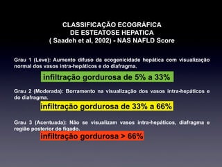 CLASSIFICAÇÃO ECOGRÁFICA
DE ESTEATOSE HEPATICA
( Saadeh et al, 2002) - NAS NAFLD Score
Grau 1 (Leve): Aumento difuso da ecogenicidade hepática com visualização
normal dos vasos intra-hepáticos e do diafragma.
Grau 2 (Moderada): Borramento na visualização dos vasos intra-hepáticos e
do diafragma.
Grau 3 (Acentuada): Não se visualizam vasos intra-hepáticos, diafragma e
região posterior do fígado.
infiltração gordurosa de 5% a 33%
infiltração gordurosa de 33% a 66%
infiltração gordurosa > 66%
 