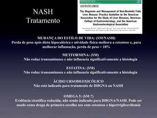 NASH
Tratamento
MUDANÇA DO ESTILO DE VIDA: (SM/NASH)
Perda de peso após dieta hipocalórica e atividade física melhora a esteatose e, para
melhorar inflamação, perda de peso > 10%
METFORMINA: (SM)
Não reduz transaminases e não influencia significativamente a histologia
ÁCIDO URSODEOXICÓLICO
Não está indicado para tratamento de DHGNA ou NASH
ESTATINA: (SM)
Não reduz transaminases e não influencia significativamente a histologia
OMEGA 3: (SM ?)
Evidência científica reduzida, não sendo indicado para DHGNA/NASH. Pode ser
usado como droga de primeira escolha nos com esteatose e hipertrigliceridemia
 