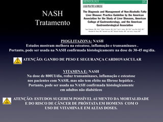 NASH
Tratamento
PIOGLITAZONA: NASH
Estudos mostram melhora na esteatose, inflamação e transaminases .
Portanto, pode ser usada na NASH confirmada histologicamente na dose de 30-45 mg/dia.
ATENÇÃO: GANHO DE PESO E SEGURANÇA CARDIOVASCULAR
VITAMINA E: NASH
Na dose de 800UI/dia, reduz transaminases, inflamação e esteatose
nos pacientes com NASH, mas não tem efeito na fibrose hepática .
Portanto, pode ser usada na NASH confirmada histologicamente
em adultos não diabéticos
ATENÇÃO: ESTUDOS SUGEREM POSSÍVELAUMENTO DA MORTALIDADE
E DO RISCO DE CÂNCER DE PRÓSTATA EM HOMENS COM O
USO DE VITAMINA E EM ALTAS DOSES.
 
