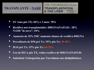 TRANSPLANTE - NASH
•  SV 1ano pós TX: 84% e 3 anos: 78%
•  Recidiva nos transplantados: DHGNA(NAFLD) : 20%
NASH de novo : 10%
•  Aumento de 10% IMC aumenta chance de recidiva DHGNA
•  Prevalência de DM pré Tx: 15% pós Tx: 30-40%
•  HAS pré Tx: 15% pós Tx: 60-70%
•  Uso de IECA pós TX, reduz recidiva de DHGNA(NAFLD)
•  Substituir Ciclosporina por Tacrolimus nos dislipidêmicos
 