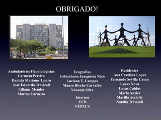 OBRIGADO!
Ambulatório: Hepatologistas
Carmem Pereira
Daniela Mariano Louro
José Eduardo Trevizoli
Liliana Mendes
Marcos Carneiro
Ecografias
Columbano Junqueira Neto
Luciana T. Campos
Mauro Birche Carvalho
Yhonala Silva
Residentes
Ana Carolina Lopes
Fernando Sevilla Casan
Lucas Nova
Lucas Caldas
Maria Auzier
Marilia Acciolly
Natália Trevizoli
Internos
UCB
FEPECS
 
