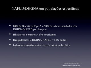 •  80% de Diabéticos Tipo 2 e 90% dos obesos mórbidos têm
DGHNA/NAFLD por imagem
•  Hispânicos e brancos > afro-americanos	
•  Dislipidêmicos = DGHNA/NAFLD = 50% destes
•  Índios asiáticos têm maior risco de esteatose hepática
NAFLD/DHGNA em populações específicas
HEPATOLOGY, Vol. 55, No. 6, 2012!
Clin Liver Dis 16 (2012) 505–524
 