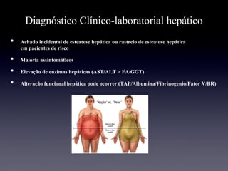 Diagnóstico Clínico-laboratorial hepático
•  Achado incidental de esteatose hepática ou rastreio de esteatose hepática
em pacientes de risco
•  Maioria assintomáticos
•  Elevação de enzimas hepáticas (AST/ALT > FA/GGT)
•  Alteração funcional hepática pode ocorrer (TAP/Albumina/Fibrinogenio/Fator V/BR)
 