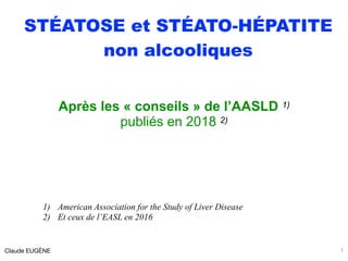 STÉATOSE et STÉATO-HÉPATITE
non alcooliques
Après les « conseils » de l’AASLD 1)
publiés en 2018 2)
1) American Association for the Study of Liver Disease
2) Et ceux de l’EASL en 2016
Claude EUGÈNE 1
 