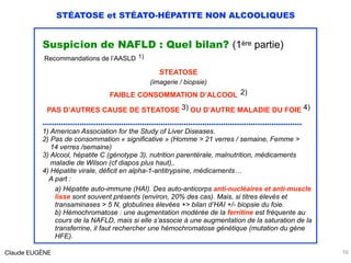 STÉATOSE et STÉATO-HÉPATITE NON ALCOOLIQUES
Suspicion de NAFLD : Quel bilan? (1ère partie)
Recommandations de l’AASLD 1)
STEATOSE
(imagerie / biopsie)
FAIBLE CONSOMMATION D’ALCOOL 2)
PAS D’AUTRES CAUSE DE STEATOSE 3) OU D’AUTRE MALADIE DU FOIE 4)
…………………………………………………………………………………….……………
1) American Association for the Study of Liver Diseases.
2) Pas de consommation « significative » (Homme > 21 verres / semaine, Femme > 
14 verres /semaine)
3) Alcool, hépatite C (génotype 3), nutrition parentérale, malnutrition, médicaments 
maladie de Wilson (cf diapos plus haut),.
4) Hépatite virale, déficit en alpha-1-antitrypsine, médicaments… 
A part : 
a) Hépatite auto-immune (HAI). Des auto-anticorps anti-nucléaires et anti-muscle
lisse sont souvent présents (environ, 20% des cas). Mais, si titres élevés et
transaminases > 5 N, globulines élevées +> bilan d’HAI +/- biopsie du foie. 
b) Hémochromatose : une augmentation modérée de la ferritine est fréquente au
cours de la NAFLD, mais si elle s’associe à une augmentation de la saturation de la
transferrine, il faut rechercher une hémochromatose génétique (mutation du gène
HFE).
Claude EUGÈNE 16
 