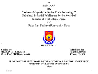 A
SEMINAR
ON
“Advance Magnetic Levitation Train Technology ”
Submitted in Partial Fulfillment for the Award of
Bachelor of Technology Degree
Of
Rajasthan Technical University, Kota
05/03/15 1
 