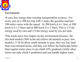 Environment
•It uses less energy than existing transportation systems. For
every seat on a 300 km trip with 3 stops, the gasoline used per
100 miles varies with the speed. At 200 km/h it is 1 liter, at 300
km/h it is 1.5 liters and at 400 km/h it is 2 liters. This is 1/3 the
energy used by cars and 1/5 the energy used by jets per mile.
•The tracks have less impact on the environment because the
elevated models (50ft in the air) allows all animals to pass, low
models ( 5-10 ft) allow small animals to pass, they use less land
than conventional trains, and they can follow the landscape better
than regular trains since it can climb 10% gradients (while other
trains can only climb 4 gradients) and can handle tighter turns.
05/03/1505/03/15 1717
 