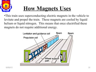 How Magnets Uses
•This train uses superconducting electric magnets in the vehicle to
levitate and propel the train. These magnets are cooled by liquid
helium or liquid nitrogen. This means that once electrified these
magnets do not require additional energy.
05/03/1505/03/15 2121
 