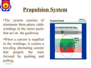 Propulsion System
•The system consists of
aluminum three-phase cable
windings in the stator packs
that are on the guideway
•When a current is supplied
to the windings, it creates a
traveling alternating current
that propels the train
forward by pushing and
pulling.
05/03/1505/03/15 99
 