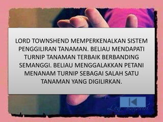 LORD TOWNSHEND MEMPERKENALKAN SISTEM
PENGGILIRAN TANAMAN. BELIAU MENDAPATI
TURNIP TANAMAN TERBAIK BERBANDING
SEMANGGI. BELIAU MENGGALAKKAN PETANI
MENANAM TURNIP SEBAGAI SALAH SATU
TANAMAN YANG DIGILIRKAN.
 
