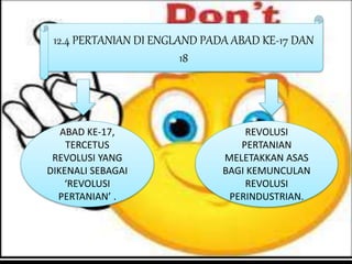 12.4 PERTANIAN DI ENGLAND PADA ABAD KE-17 DAN
18
ABAD KE-17,
TERCETUS
REVOLUSI YANG
DIKENALI SEBAGAI
‘REVOLUSI
PERTANIAN’ .
REVOLUSI
PERTANIAN
MELETAKKAN ASAS
BAGI KEMUNCULAN
REVOLUSI
PERINDUSTRIAN.
 