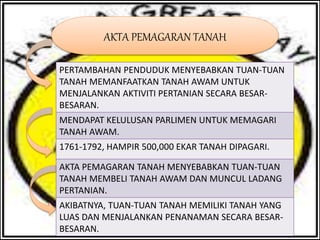 AKTA PEMAGARAN TANAH
PERTAMBAHAN PENDUDUK MENYEBABKAN TUAN-TUAN
TANAH MEMANFAATKAN TANAH AWAM UNTUK
MENJALANKAN AKTIVITI PERTANIAN SECARA BESAR-
BESARAN.
MENDAPAT KELULUSAN PARLIMEN UNTUK MEMAGARI
TANAH AWAM.
1761-1792, HAMPIR 500,000 EKAR TANAH DIPAGARI.
AKTA PEMAGARAN TANAH MENYEBABKAN TUAN-TUAN
TANAH MEMBELI TANAH AWAM DAN MUNCUL LADANG
PERTANIAN.
AKIBATNYA, TUAN-TUAN TANAH MEMILIKI TANAH YANG
LUAS DAN MENJALANKAN PENANAMAN SECARA BESAR-
BESARAN.
 
