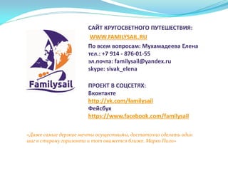 «Даже самые дерзкие мечты осуществимы, достаточно сделать один
шаг в сторону горизонта и тот окажется ближе. Марко Поло»
САЙТ КРУГОСВЕТНОГО ПУТЕШЕСТВИЯ:
WWW.FAMILYSAIL.RU
По всем вопросам: Мухамадеева Елена
тел.: +7 914 - 876-01-55
эл.почта: familysail@yandex.ru
skype: sivak_elena
ПРОЕКТ В СОЦСЕТЯХ:
Вконтакте
http://vk.com/familysail
Фейсбук
https://www.facebook.com/familysail
 