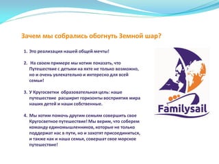 Зачем мы собрались обогнуть Земной шар?
1. Это реализация нашей общей мечты!
2. На своем примере мы хотим показать, что
Путешествие с детьми на яхте не только возможно,
но и очень увлекательно и интересно для всей
семьи!
3. У Кругосветки образовательная цель: наше
путешествие расширит горизонты восприятия мира
наших детей и наши собственные.
4. Мы хотим помочь другим семьям совершить свое
Кругосветное путешествие! Мы верим, что соберем
команду единомышленников, которые не только
поддержат нас в пути, но и захотят присоединиться,
и также как и наша семья, совершат свое морское
путешествие!
 
