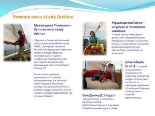 Экипаж яхты «Lady Arisha»
Мухамадеев Тимирхан –
Капитан яхты «Lady
Arisha».
Обучался в Сочинской яхтенной
школе, имеет российские права
ГИМС, сертификат яхтсмена
Российской федерации парусного
спорта и международную
квалификацию «skipper»,
независимо подтвержденную
дипломами американской
ассоциацией International Yacht
Training IYT.
Он же папа и идейный
вдохновитель и главный
путешественник, а в обычной
жизни ледовый скульптор,
конструктор автомобилей багги,
байкер и видео оператор. Это тот
человек, который вдохновляет нас
на наши подвиги!
Мухамадеева Елена –
штурман и помощник
капитана
А также просто мама двоих
детей, и по- совместительству
переводчик и связист с внешним
миром, а также Автор и редактор
Дневников Кругосветного
путешествия, маркетолог, pr-
менеджер.
Сын Дамир(2,5 года) –
младший юнга и помощник
Капитана на Яхте.
Автопутешественник с 5 месяцев.
Самый младший моряк в семье.
Дочь Айгуль
(6 лет) – старший
юнга и главная
помощница по
хозяйству, творческая
натура, путешествует
по России и
дальнему зарубежью
с 3 месяцев. В нашем
путешествии —
главный
фотооператор!
 