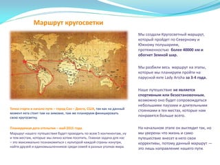 Маршрут кругосветки
Мы создали Кругосветный маршрут,
который пройдет по Северному и
Южному полушариям,
протяженностью более 40000 км и
обогнет Земной шар.
Мы разбили весь маршрут на этапы,
которые мы планируем пройти на
парусной яхте Lady Arisha за 3-4 года.
Наше путешествие не является
спортивным или безостановочным,
возможно оно будет сопровождаться
небольшими паузами и длительными
стоянками в тех местах, которые нам
понравятся больше всего.
На начальном этапе он выглядит так, но
мы уверены что жизнь и само
путешествие внесет в него свои
коррективы, потому данный маршрут —
это лишь направление нашего пути.
Точка старта и начало пути – город Сан – Диего, США, так как на данный
момент яхта стоит там на зимовке, там же планируем финишировать
свою кругосветку.
Планируемая дата отплытия – май 2015 года.
Маршрут нашего путешествия будет проходить по всем 5 континентам, ну
и тем местам, которые мы лично хотим посетить. Главная задача для нас
– это максимально познакомиться с культурой каждой страны изнутри,
найти друзей и единомышленников среди семей в разных уголках мира.
 