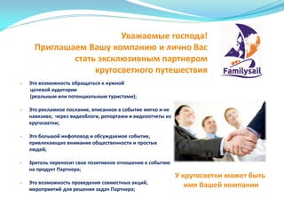 Уважаемые господа!
Приглашаем Вашу компанию и лично Вас
стать эксклюзивным партнером
кругосветного путешествия
У кругосветки может быть
имя Вашей компании
- Это возможность обращаться к нужной
целевой аудитории
(реальным или потенциальным туристами);
- Это рекламное послание, вписанное в событие мягко и не
навязиво, через видеоблоги, репортажи и видеоотчеты из
кругосветки;
- Это большой инфоповод и обсуждаемое событие,
привлекающее внимание общественности и простых
людей;
- Зритель переносит свое позитивное отношение к событию
на продукт Партнера;
- Это возможность проведения совместных акций,
мероприятий для решения задач Партнера;
 