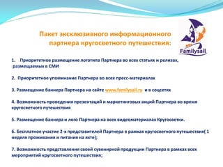 1. Приоритетное размещение логотипа Партнера во всех статьях и релизах,
размещаемых в СМИ
2. Приоритетное упоминание Партнера во всех пресс-материалах
3. Размещение баннера Партнера на сайте www.familysail.ru и в соцсетях
4. Возможность проведения презентаций и маркетинговых акций Партнера во время
кругосветного путешествия
5. Размещение баннера и лого Партнера на всех видеоматериалах Кругосветки.
6. Бесплатное участие 2-х представителей Партнера в рамках кругосветного путешествия( 1
неделя проживания и питания на яхте);
7. Возможность представления своей сувенирной продукции Партнера в рамках всех
мероприятий кругосветного путешествия;
Пакет эксклюзивного информационного
партнера кругосветного путешествия:
 