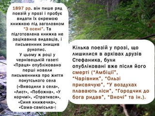 1897 рр. він пише ряд
 поезій у прозі і пробує
    видати їх окремою
книжкою під заголовком
        “З осені”. Та
підготовлена книжка не
 зацікавила видавців, і
   письменник знищив
          рукопис.         Кілька поезій у прозі, що
      У цьому ж році у     лишилися в архівах друзів
    чернівецькій газеті    Стефаника, були
 «Праця» опубліковано      опубліковані вже після його
       перші новели
                           смерті (“Амбіції”,
письменника про життя
     покутського села      “Чарівник”, “Ользі
    («Виводили з села»,    присвячую”, “У воздухах
  «Лист», «Побожна», «У    плавають ліси”, “Городчик до
  корчмі», «Стратився»,    бога ридав”, “Вночі” та ін.).
     «Синя книжечка»,
     «Сама-саміська»)
 