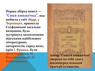 Перша збірка новел —
“Синя книжечка”, яка
вийшла у світ 1899р. у
Чернівцях, принесла
Стефаникові загальне
визнання, була
зустрінута захопленими
відгуками найбільших
літературних
авторитетів, серед яких,
крім І. Франка, були
Леся Українка, М.
                           Автор “Синьої книжечки”
Коцюбинський, О.
                           звернув на себе увагу
Кобилянська
                           насамперед показом
                           трагедії селянства.
 