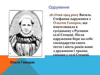 Одруження
                26 січня 1904 року Василь
                  Стефаник одружився з
                  Ольгою Гаморак, що
                  вчителювала в
                  сусідньому з Русовим
                  селі Стецеві. Після
                  одруження бере на себе
                  господарство свого
                  тестя і шість років живе
                  з дружиною і трьома
                  синами у селі Стецеві.

Ольга Гаморак
 