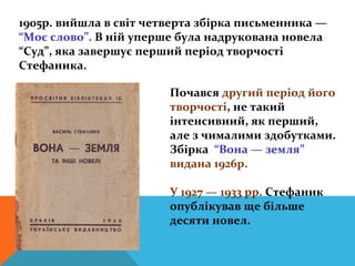 1905р. вийшла в світ четверта збірка письменника —
“Моє слово”. В ній уперше була надрукована новела
“Суд”, яка завершує перший період творчості
Стефаника.

                        Почався другий період його
                        творчості, не такий
                        інтенсивний, як перший,
                        але з чималими здобутками.
                        Збірка “Вона — земля”
                        видана 1926р.

                        У 1927 — 1933 рр. Стефаник
                        опублікував ще більше
                        десяти новел.
 