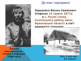 Де жив і народився

                 Народився Василь Семенович
                 Стефаник 14 травня 1871р.
                      в с. Русові (тепер
                 Снятинського району Івано-
                 Франківської області) в сім'ї
                 заможного селянина.




     Батько
 письменника -
Семен Стефаник
   (1846-1920)                    Хата, в якій жив
                                     В.Стефаник
 