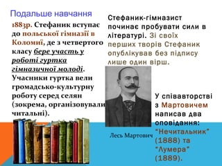Подальше навчання        Стефаник-гімназист
1883р. Стефаник вступає починає пробувати сили в
до польської гімназії в  літературі. Зі своїх
Коломиї, де з четвертого перших творів Стефаник
класу бере участь у      опублікував без підпису
роботі гуртка            лише один вірш.
гімназичної молоді.
Учасники гуртка вели
громадсько-культурну
роботу серед селян                     У співавторстві
(зокрема, організовували               з Мартовичем
читальні).                             написав два
                                       оповідання:
                         Лесь Мартович
                                       “Нечитальник”
                                       (1888) та
                                       “Лумера”
                                       (1889).
 