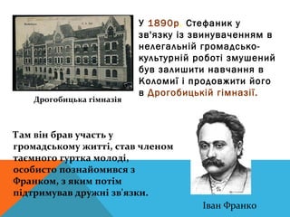 У 1890р. Стефаник у
                          зв'язку із звинуваченням в
                          нелегальній громадсько-
                          культурній роботі змушений
                          був залишити навчання в
                          Коломиї і продовжити його
                          в Дрогобицькій гімназії.
   Дрогобицька гімназія



Там він брав участь у
громадському житті, став членом
таємного гуртка молоді,
особисто познайомився з
Франком, з яким потім
підтримував дружні зв'язки.
                                      Іван Франко
 